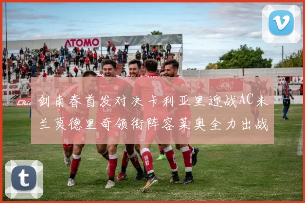 剑南春首发对决卡利亚里迎战AC米兰莫德里奇领衔阵容莱奥全力出战