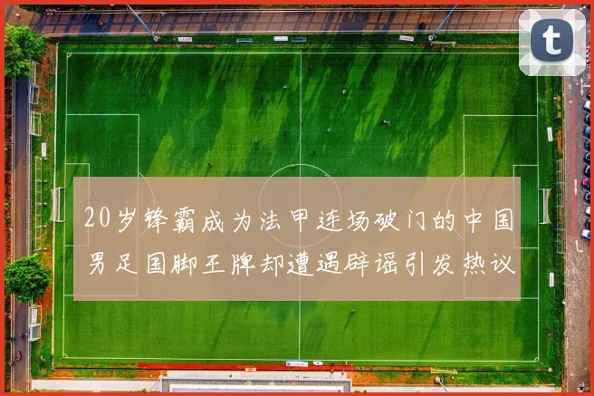 20岁锋霸成为法甲连场破门的中国男足国脚王牌却遭遇辟谣引发热议