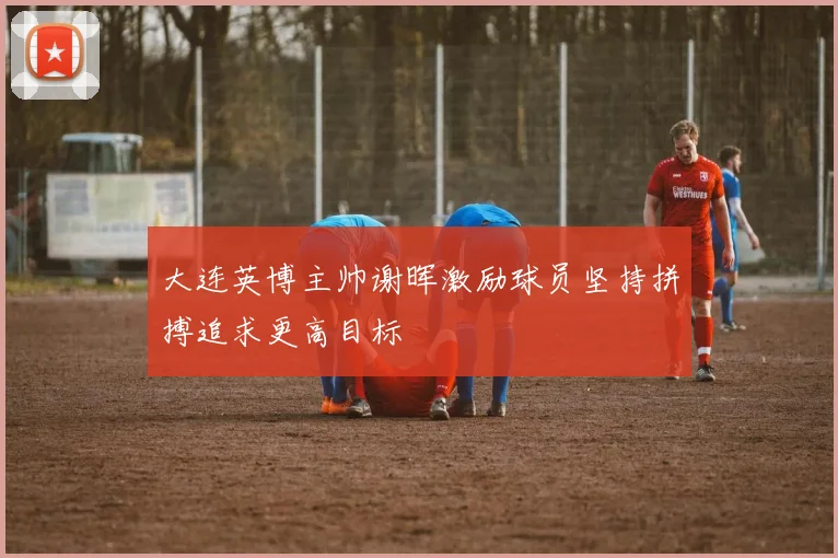 大连英博主帅谢晖激励球员坚持拼搏追求更高目标