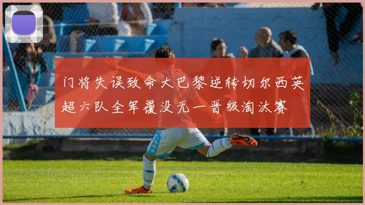 门将失误致命大巴黎逆转切尔西英超六队全军覆没无一晋级淘汰赛