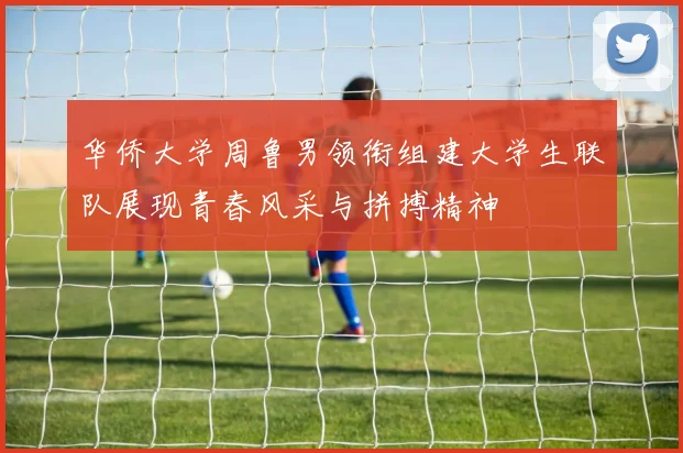 华侨大学周鲁男领衔组建大学生联队展现青春风采与拼搏精神