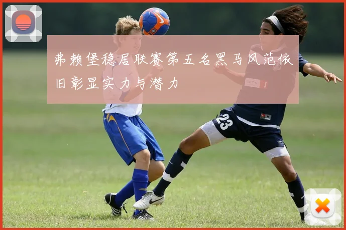 弗赖堡稳居联赛第五名黑马风范依旧彰显实力与潜力